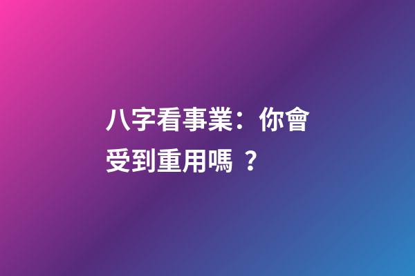 八字看事業：你會受到重用嗎？
